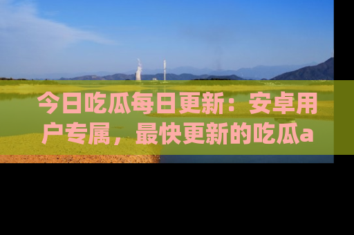 今日吃瓜每日更新：安卓用户专属，最快更新的吃瓜app值得拥有。