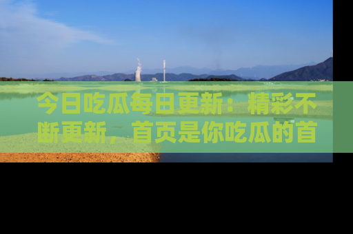 今日吃瓜每日更新：精彩不断更新，首页是你吃瓜的首选！