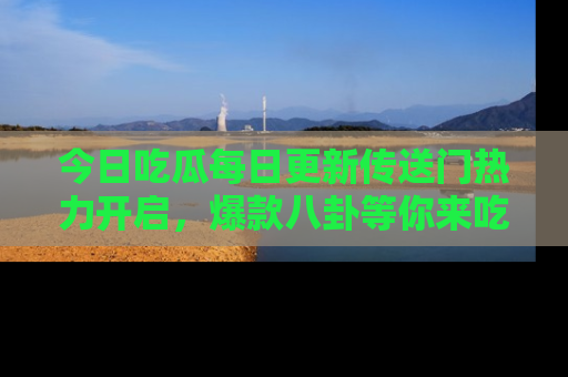 今日吃瓜每日更新传送门热力开启，爆款八卦等你来吃瓜