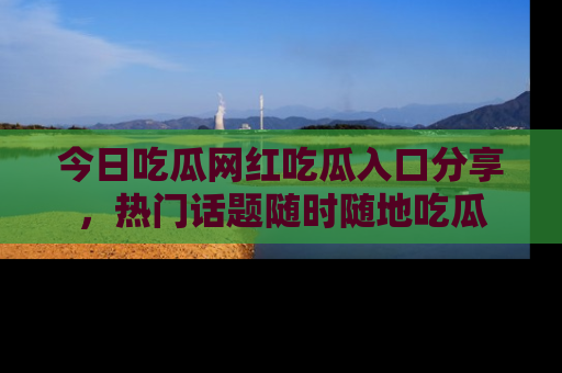 今日吃瓜网红吃瓜入口分享，热门话题随时随地吃瓜
