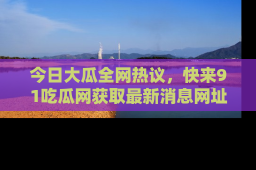 今日大瓜全网热议，快来91吃瓜网获取最新消息网址