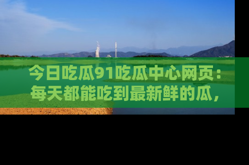今日吃瓜91吃瓜中心网页：每天都能吃到最新鲜的瓜，八卦互动精彩无限！