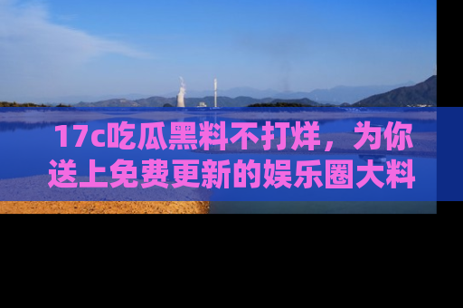 17c吃瓜黑料不打烊，为你送上免费更新的娱乐圈大料！