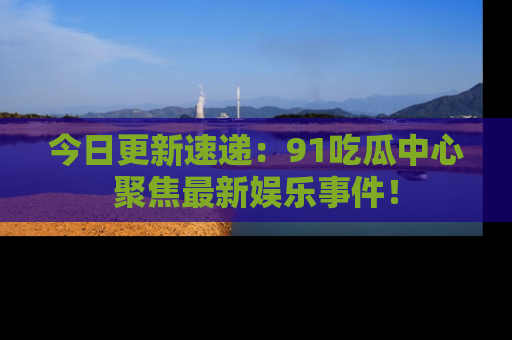 今日更新速递：91吃瓜中心聚焦最新娱乐事件！