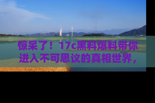 惊呆了！17c黑料爆料带你进入不可思议的真相世界，赶快看链接！