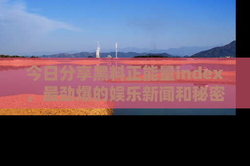 今日分享黑料正能量index，最劲爆的娱乐新闻和秘密等你来发现！