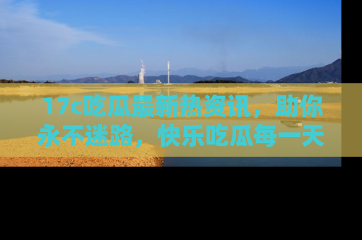 17c吃瓜最新热资讯，助你永不迷路，快乐吃瓜每一天！