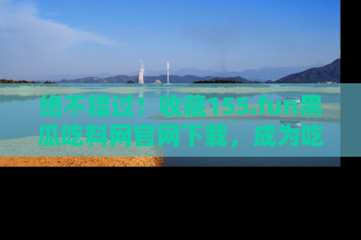绝不错过！收藏155.fun黑瓜吃料网官网下载，成为吃瓜达人！