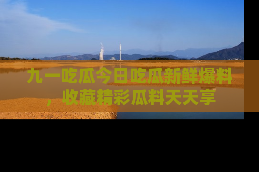 九一吃瓜今日吃瓜新鲜爆料，收藏精彩瓜料天天享
