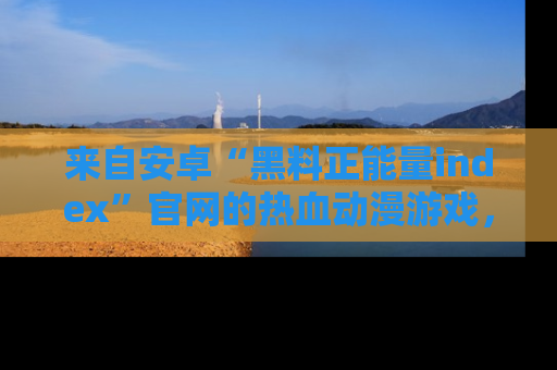 来自安卓“黑料正能量index”官网的热血动漫游戏，聚焦黑料与正能量的精彩时刻