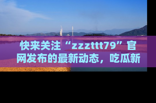 快来关注“zzzttt79”官网发布的最新动态，吃瓜新闻一手掌握，精彩不停！