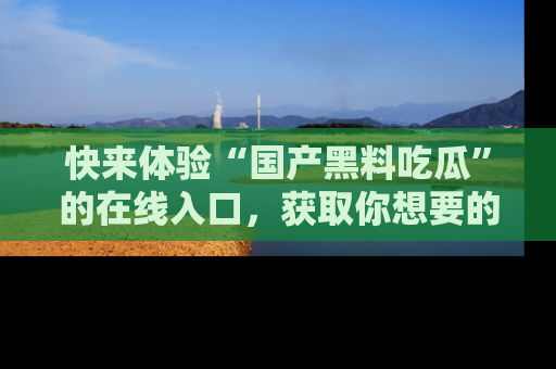 快来体验“国产黑料吃瓜”的在线入口，获取你想要的所有独家黑料！
