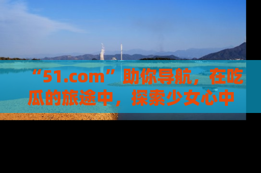 “51.com”助你导航，在吃瓜的旅途中，探索少女心中的小秘密喔！