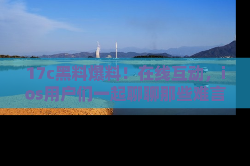 17c黑料爆料！在线互动，ios用户们一起聊聊那些难言之隐吧！