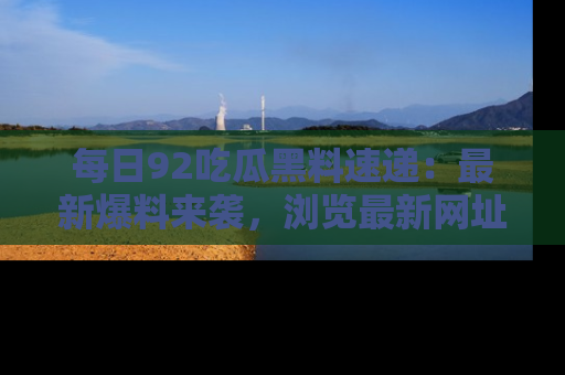 每日92吃瓜黑料速递：最新爆料来袭，浏览最新网址，畅享吃瓜乐趣！