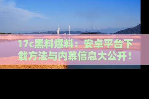 17c黑料爆料：安卓平台下载方法与内幕信息大公开！