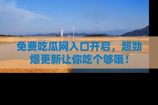 免费吃瓜网入口开启，超劲爆更新让你吃个够哦！