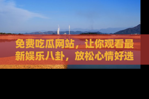 免费吃瓜网站，让你观看最新娱乐八卦，放松心情好选择