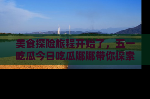 美食探险旅程开始了，五一吃瓜今日吃瓜娜娜带你探索精彩首页线路。