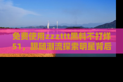 免费使用zzzttt黑料不打烊51，跟随潮流探索明星背后的故事，瘾君子必看！