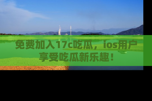 免费加入17c吃瓜，ios用户享受吃瓜新乐趣！