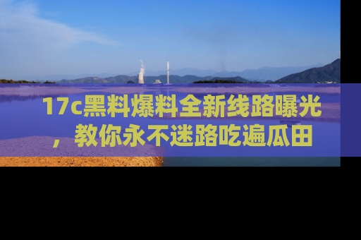 17c黑料爆料全新线路曝光，教你永不迷路吃遍瓜田