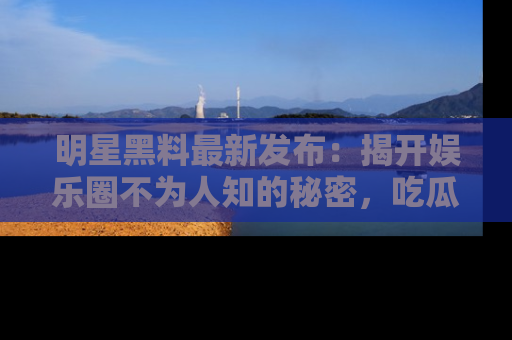 明星黑料最新发布：揭开娱乐圈不为人知的秘密，吃瓜者们请注意！