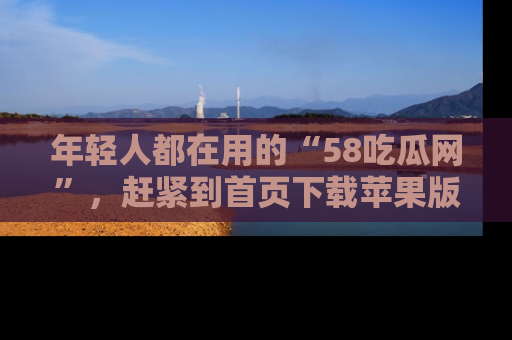 年轻人都在用的“58吃瓜网”，赶紧到首页下载苹果版吧！