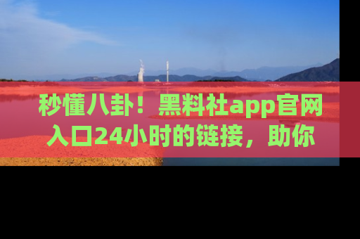 秒懂八卦！黑料社app官网入口24小时的链接，助你及时获取热搜焦点