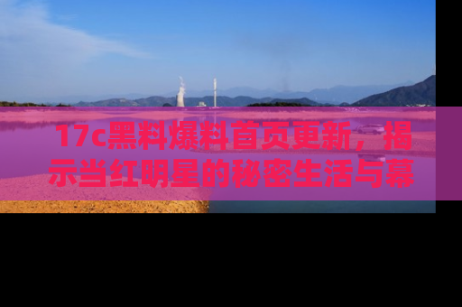 17c黑料爆料首页更新，揭示当红明星的秘密生活与幕后故事