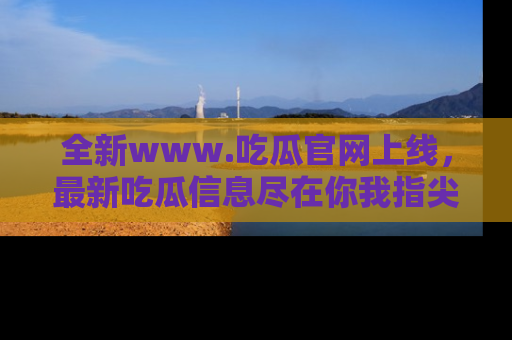 全新www.吃瓜官网上线，最新吃瓜信息尽在你我指尖！