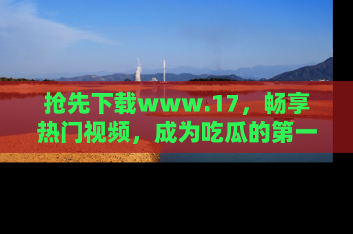 抢先下载www.17，畅享热门视频，成为吃瓜的第一手信息者！