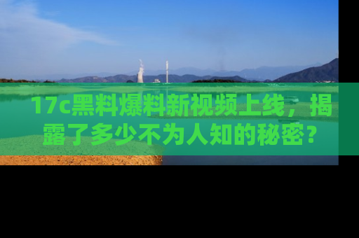 17c黑料爆料新视频上线，揭露了多少不为人知的秘密？