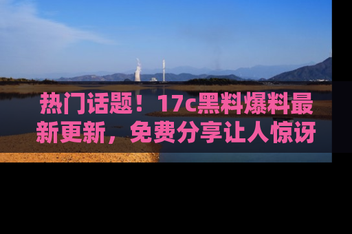 热门话题！17c黑料爆料最新更新，免费分享让人惊讶的事实！