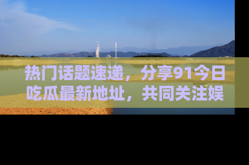 热门话题速递，分享91今日吃瓜最新地址，共同关注娱乐圈的风云变幻！