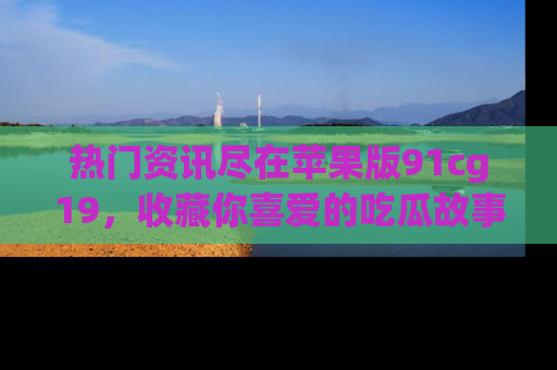 热门资讯尽在苹果版91cg19，收藏你喜爱的吃瓜故事吧！
