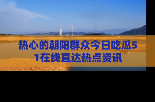 热心的朝阳群众今日吃瓜51在线直达热点资讯