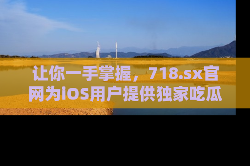 让你一手掌握，718.sx官网为iOS用户提供独家吃瓜内容！