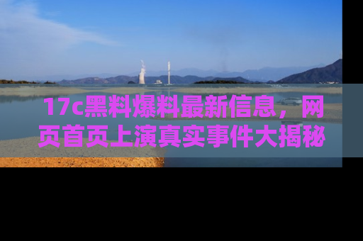17c黑料爆料最新信息，网页首页上演真实事件大揭秘