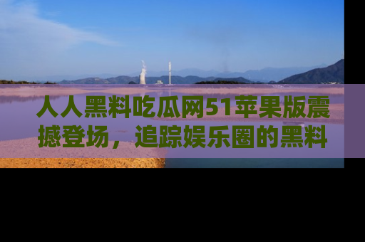 人人黑料吃瓜网51苹果版震撼登场，追踪娱乐圈的黑料与热闻