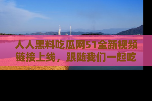 人人黑料吃瓜网51全新视频链接上线，跟随我们一起吃瓜围观！