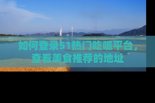 如何登录51热门吃呱平台，查看美食推荐的地址