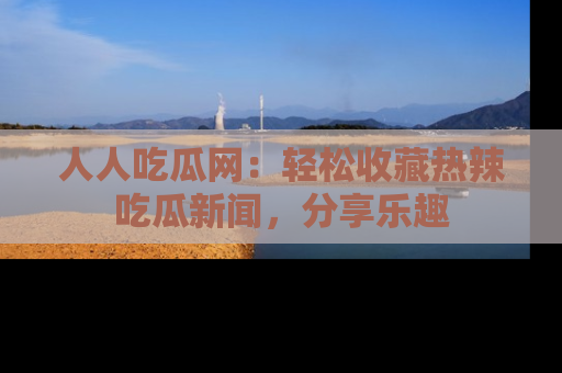 人人吃瓜网：轻松收藏热辣吃瓜新闻，分享乐趣
