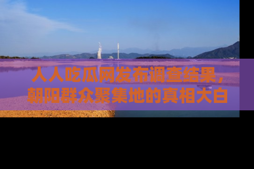 人人吃瓜网发布调查结果，朝阳群众聚集地的真相大白