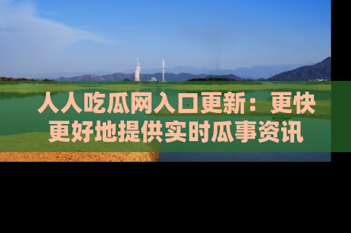 人人吃瓜网入口更新：更快更好地提供实时瓜事资讯