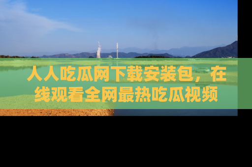 人人吃瓜网下载安装包，在线观看全网最热吃瓜视频
