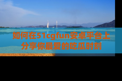 如何在51cgfun安卓平台上分享你最爱的吃瓜时刻
