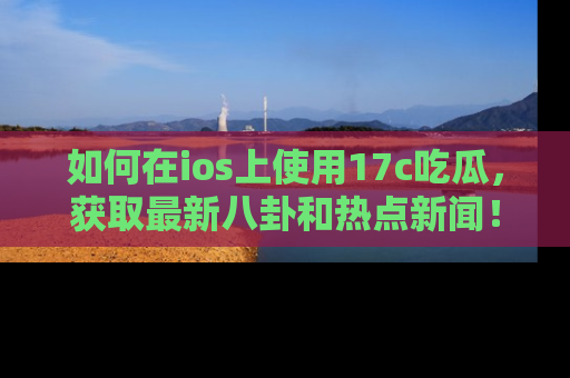 如何在ios上使用17c吃瓜，获取最新八卦和热点新闻！