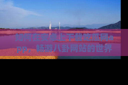 如何在安卓上下载吃瓜网app，畅游八卦网站的世界