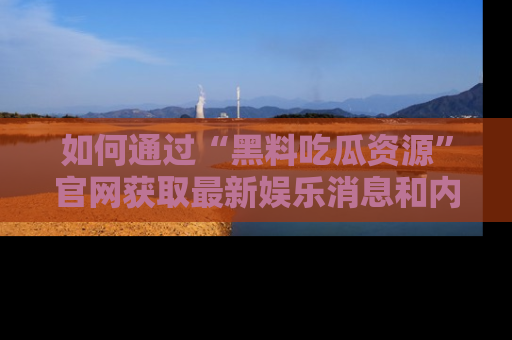 如何通过“黑料吃瓜资源”官网获取最新娱乐消息和内幕爆料